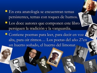  En esta anatología se encuentran temasEn esta anatología se encuentran temas
persistentes, temas con toques de humos.persistentes, temas con toques de humos.
 Los doce autores que componen este libroLos doce autores que componen este libro
persiguen la tradición y la vanguardia.persiguen la tradición y la vanguardia.
 Contiene poemas para leer, para decir en vozContiene poemas para leer, para decir en voz
alta, para oir ritmos… Los poetas del año 27enalta, para oir ritmos… Los poetas del año 27en
un huerto soñado, el huerto del limonar.un huerto soñado, el huerto del limonar.
 