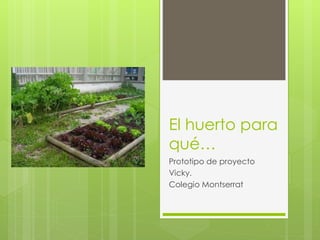 El huerto para
qué…
Prototipo de proyecto
Vicky.
Colegio Montserrat
 
