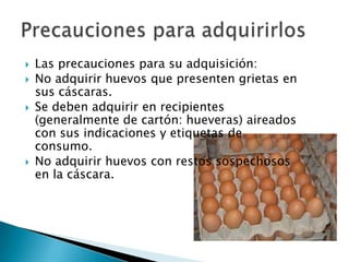    Las precauciones para su adquisición:
   No adquirir huevos que presenten grietas en
    sus cáscaras.
   Se deben adquirir en recipientes
    (generalmente de cartón: hueveras) aireados
    con sus indicaciones y etiquetas de
    consumo.
   No adquirir huevos con restos sospechosos
    en la cáscara.
 
