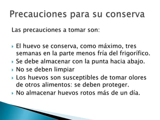 Las precauciones a tomar son:

   El huevo se conserva, como máximo, tres
    semanas en la parte menos fría del frigorífico.
   Se debe almacenar con la punta hacia abajo.
   No se deben limpiar
   Los huevos son susceptibles de tomar olores
    de otros alimentos: se deben proteger.
   No almacenar huevos rotos más de un día.
 