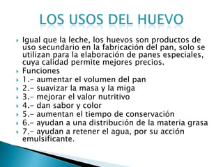    Igual que la leche, los huevos son productos de
    uso secundario en la fabricación del pan, solo se
    utilizan para la elaboración de panes especiales,
    cuya calidad permite mejores precios.
   Funciones
   1.- aumentar el volumen del pan
   2.- suavizar la masa y la miga
   3.- mejorar el valor nutritivo
   4.- dan sabor y color
   5.- aumentan el tiempo de conservación
   6.- ayudan a una distribución de la materia grasa
   7.- ayudan a retener el agua, por su acción
    emulsificante.
 