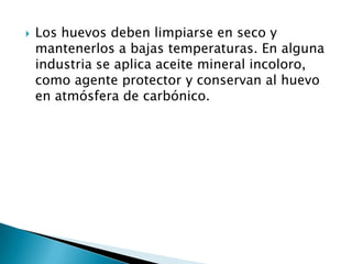    Los huevos deben limpiarse en seco y
    mantenerlos a bajas temperaturas. En alguna
    industria se aplica aceite mineral incoloro,
    como agente protector y conservan al huevo
    en atmósfera de carbónico.
 