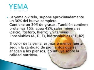    La yema o vitelo, supone aproximadamente
    un 30% del huevo completo.
    Contiene un 30% de grasas. También contiene
    proteínas 15%, agua 45%, sales minerales
    (calcio, fósforo, hierro) y vitaminas
    liposolubles (A, D, E), hidrosolubles (B1, B2).

    El color de la yema, es más o menos fuerte
    según la cantidad de pigmentos que se
    añadan a los piensos, no influye sobre la
    calidad nutritiva.
 