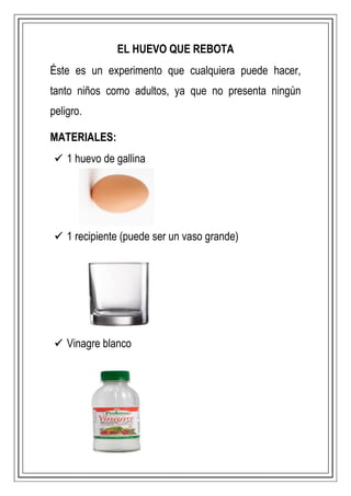 EL HUEVO QUE REBOTA
Éste es un experimento que cualquiera puede hacer,
tanto niños como adultos, ya que no presenta ningún
peligro.
MATERIALES:
 1 huevo de gallina
 1 recipiente (puede ser un vaso grande)
 Vinagre blanco
 