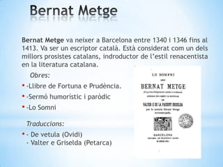 Bernat Metge va neixer a Barcelona entre 1340 i 1346 fins al
1413. Va ser un escriptor català. Està considerat com un dels...
