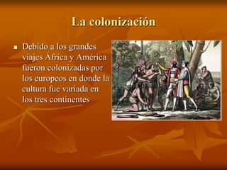 La colonización
 Debido a los grandes
viajes África y América
fueron colonizadas por
los europeos en donde la
cultura fue variada en
los tres continentes
 