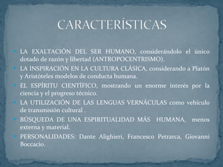 LA EXALTACIÓN DEL SER HUMANO, considerándolo el único dotado de razón y libertad (ANTROPOCENTRISMO). LA INSPIRACIÓN EN LA CULTURA CLÁSICA, considerando a Platón y Aristóteles modelos de conducta humana. EL ESPÍRITU CIENTÍFICO, mostrando un enorme interés por la ciencia y el progreso técnico. LA UTILIZACIÓN DE LAS LENGUAS VERNÁCULAS como vehículo de transmisión cultural . BÚSQUEDA DE UNA ESPIRITUALIDAD MÁS  HUMANA,  menos externa y material. PERSONALIDADES: Dante Alighieri, Francesco Petrarca, Giovanni Boccacio. 