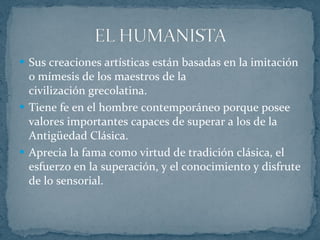 Sus creaciones artísticas están basadas en la imitación o mímesis de los maestros de la civilización grecolatina. Tiene fe en el hombre contemporáneo porque posee valores importantes capaces de superar a los de la Antigüedad Clásica. Aprecia la fama como virtud de tradición clásica, el esfuerzo en la superación, y el conocimiento y disfrute de lo sensorial. 