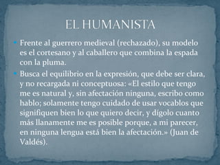 Frente al guerrero medieval (rechazado), su modelo es el cortesano y al caballero que combina la espada con la pluma. Busca el equilibrio en la expresión, que debe ser clara, y no recargada ni conceptuosa: «El estilo que tengo me es natural y, sin afectación ninguna, escribo como hablo; solamente tengo cuidado de usar vocablos que signifiquen bien lo que quiero decir, y dígolo cuanto más llanamente me es posible porque, a mi parecer, en ninguna lengua está bien la afectación.» (Juan de Valdés). 