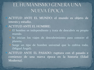 ACTITUD ANTE EL MUNDO: el mundo es objeto de interés y estudio. ACTITUD ANTE EL HOMBRE: El hombre es independiente y trata de descubrir su propio mundo. Se inician los viajes de descubrimiento para conocer el planeta. Surge un tipo de hombre universal que lo cultiva todo, (Miguel Ángel). ACTITUD ANTE EL PASADO: ruptura con el pasado e comienzo de una nueva época en la historia (Edad Moderna). 