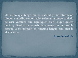 «El estilo que tengo me es natural y, sin afectación ninguna, escribo como hablo; solamente tengo cuidado de usar vocablos que signifiquen bien lo que quiero decir, y dígolo cuanto más llanamente me es posible porque, a mi parecer, en ninguna lengua está bien la afectación»  Juan de Valdés 