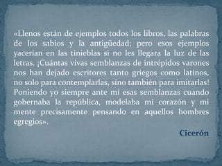 «Llenos están de ejemplos todos los libros, las palabras de los sabios y la antigüedad; pero esos ejemplos yacerían en las tinieblas si no les llegara la luz de las letras. ¡Cuántas vivas semblanzas de intrépidos varones nos han dejado escritores tanto griegos como latinos, no solo para contemplarlas, sino también para imitarlas! Poniendo yo siempre ante mí esas semblanzas cuando gobernaba la república, modelaba mi corazón y mi mente precisamente pensando en aquellos hombres egregios».  Cicerón 