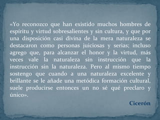 «Yo reconozco que han existido muchos hombres de espíritu y virtud sobresalientes y sin cultura, y que por una disposición casi divina de la mera naturaleza se destacaron como personas juiciosas y serias; incluso agrego que, para alcanzar el honor y la virtud, más veces vale la naturaleza sin instrucción que la instrucción sin la naturaleza. Pero al mismo tiempo sostengo que cuando a una naturaleza excelente y brillante se le añade una metódica formación cultural, suele producirse entonces un no sé qué preclaro y único».  Cicerón 