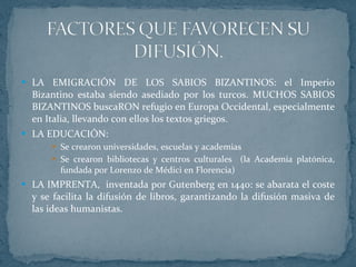 LA EMIGRACIÓN DE LOS SABIOS BIZANTINOS: el Imperio Bizantino estaba siendo asediado por los turcos. MUCHOS SABIOS BIZANTINOS buscaRON refugio en Europa Occidental, especialmente en Italia, llevando con ellos los textos griegos. LA EDUCACIÓN: Se crearon universidades, escuelas y academias Se crearon bibliotecas y centros culturales  (la Academia platónica, fundada por Lorenzo de Médici en Florencia) LA IMPRENTA,  inventada por Gutenberg en 1440: se abarata el coste y se facilita la difusión de libros, garantizando la difusión masiva de las ideas humanistas. 