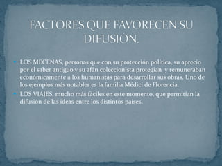 LOS MECENAS, personas que con su protección política, su aprecio por el saber antiguo y su afán coleccionista protegían  y remuneraban económicamente a los humanistas para desarrollar sus obras. Uno de los ejemplos más notables es la familia Médici de Florencia. LOS VIAJES, mucho más fáciles en este momento, que permitían la difusión de las ideas entre los distintos países. 