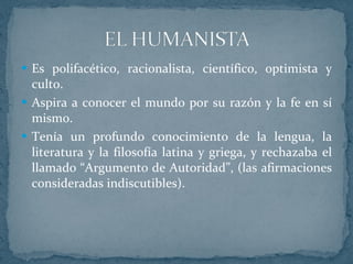 Es polifacético, racionalista, científico, optimista y culto.  Aspira a conocer el mundo por su razón y la fe en sí mismo. Tenía un profundo conocimiento de la lengua, la literatura y la filosofía latina y griega, y rechazaba el llamado “Argumento de Autoridad”, (las afirmaciones consideradas indiscutibles). 