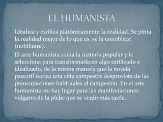 Idealiza y estiliza platónicamente la realidad. Se pinta la realidad mejor de lo que es, se la ennoblece (nobilitare). El arte humanista toma la materia popular y la selecciona para transformarla en algo estilizado e idealizado, de la misma manera que la novela pastoril recrea una vida campestre desprovista de las preocupaciones habituales al campesino. En el arte humanista no hay lugar para las manifestaciones vulgares de la plebe que se verán más tarde. 