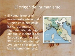 El origen del humanismo El Humanismo es el movimiento intelectual surgido en la península itálica durante la segunda mitad del siglo XIV que se extendió por Europa a partir del siglo XV hasta finales del siglo XVI. Viene de la palabra latina homo (hombre).