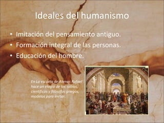Ideales del humanismo Imitación del pensamiento antiguo. Formación integral de las personas. Educación del hombre. En La escuela de Atenas Rafael hace un elogio de los sabios, científicos y filósofos griegos, modelos para imitar.