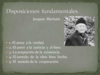                               Jacques  Maritain1.-El amor  a la  verdad.2.-El amor  a la  justicia  y  al bien.3.-La aceptación de la  existencia.4.-El sentido  de  la  obra  bien  hecha.5.-El  sentido de la  cooperación.Disposiciones  fundamentales. 