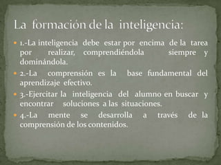 1.-La inteligencia  debe  estar por  encima  de la  tarea  por  realizar, comprendiéndola   siempre y  dominándola.2.-La  comprensión es la  base fundamental del aprendizaje  efectivo.3.-Ejercitar la  inteligencia  del  alumno en buscar  y  encontrar     soluciones  a las  situaciones.4.-La  mente  se  desarrolla  a  través  de la  comprensión de los contenidos.La  formación de la  inteligencia: