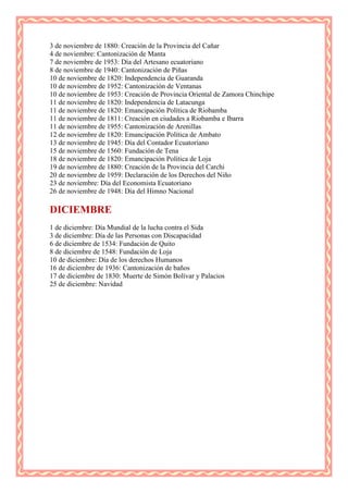 3 de noviembre de 1880: Creación de la Provincia del Cañar
4 de noviembre: Cantonización de Manta
7 de noviembre de 1953: Día del Artesano ecuatoriano
8 de noviembre de 1940: Cantonización de Piñas
10 de noviembre de 1820: Independencia de Guaranda
10 de noviembre de 1952: Cantonización de Ventanas
10 de noviembre de 1953: Creación de Provincia Oriental de Zamora Chinchipe
11 de noviembre de 1820: Independencia de Latacunga
11 de noviembre de 1820: Emancipación Política de Riobamba
11 de noviembre de 1811: Creación en ciudades a Riobamba e Ibarra
11 de noviembre de 1955: Cantonización de Arenillas
12 de noviembre de 1820: Emancipación Política de Ambato
13 de noviembre de 1945: Día del Contador Ecuatoriano
15 de noviembre de 1560: Fundación de Tena
18 de noviembre de 1820: Emancipación Política de Loja
19 de noviembre de 1880: Creación de la Provincia del Carchi
20 de noviembre de 1959: Declaración de los Derechos del Niño
23 de noviembre: Día del Economista Ecuatoriano
26 de noviembre de 1948: Día del Himno Nacional

DICIEMBRE
1 de diciembre: Día Mundial de la lucha contra el Sida
3 de diciembre: Día de las Personas con Discapacidad
6 de diciembre de 1534: Fundación de Quito
8 de diciembre de 1548: Fundación de Loja
10 de diciembre: Día de los derechos Humanos
16 de diciembre de 1936: Cantonización de baños
17 de diciembre de 1830: Muerte de Simón Bolívar y Palacios
25 de diciembre: Navidad
 