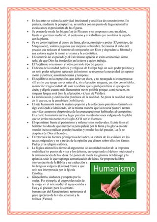 En las artes se valora la actividad intelectual y analítica de conocimiento. En
pintura, mediante la perspectiva, se unifica con un punto de fuga racional la
escala antes expresionista de las figuras.
Se ponen de moda las biografías de Plutarco y se proponen como modelos,
frente al guerrero medieval, al cortesano y al caballero que combina la espada
con la pluma.
Se ve como legítimo el deseo de fama, gloria, prestigio y poder (El príncipe, de
Maquiavelo), valores paganos que mejoran al hombre. Se razona el daño del
pecado que reducen al hombre al compararlo con Dios y degradan su libertad y
sus valores según la moral cristiana y la escolástica.
El comercio no es pecado y el Calvinismo aprecia el éxito económico como
señal de que Dios ha bendecido en la tierra a quien trabaja.
El Pacifismo o irenismo: el odio por todo tipo de guerra.
El deseo de la unidad política y religiosa de Europa bajo un sólo poder político y
un solo poder religioso separado del mismo: se reconoce la necesidad de separar
moral y política; autoridad eterna y temporal.
El equilibrio en la expresión, que debe ser clara, y no recargada ni conceptuosa:
«El estilo que tengo me es natural y, sin afectación ninguna, escribo como hablo;
solamente tengo cuidado de usar vocablos que signifiquen bien lo que quiero
decir, y dígolo cuanto más llanamente me es posible porque, a mi parecer, en
ninguna lengua está bien la afectación.» (Juan de Valdés).
La idealización y estilización platónica de la realidad. Se pinta la realidad mejor
de lo que es, se la ennoblece (nobilitare).
El arte humanista toma la materia popular y la selecciona para transformarla en
algo estilizado e idealizado, de la misma manera que la novela pastoril recrea
una vida campestre desprovista de las preocupaciones habituales al campesino.
En el arte humanista no hay lugar para las manifestaciones vulgares de la plebe
que se verán más tarde en el siglo XVII con el Barroco.
El optimismo frente al pesimismo y milenarismo medievales. Existe fe en el
hombre: la idea de que merece la pena pelear por la fama y la gloria en este
mundo incita a realizar grandes hazañas y emular las del pasado. La fe se
desplaza de Dios al hombre.
El retorno a las fuentes primigenias del saber, la lectura de los clásicos en los
textos originales y no a través de la opinión que dieron sobre ellos los Santos
Padres y la religión católica.
La lógica aristotélica frente al argumento de autoridad medieval: la imprenta
multiplica los puntos de vista y los debates, enriqueciendo el debate intelectual y
la comunicación de las ideas. Se ponen de moda los géneros del diálogo y la
epístola, todo lo que suponga comunicación de ideas. Se propone la libre
interpretación de la Biblia y su traducción a
las lenguas vulgares (Lutero) frente a que
solo sea interpretada por la Iglesia
Católica.
Ginecolatría, alabanza y respeto por la
mujer. Por ejemplo, el cuerpo desnudo de
la mujer en el arte medieval representaba a
Eva y al pecado; para los artistas
humanistas del Renacimiento representa el
goce epicúreo de la vida, el amor y la
belleza (Venus).
 