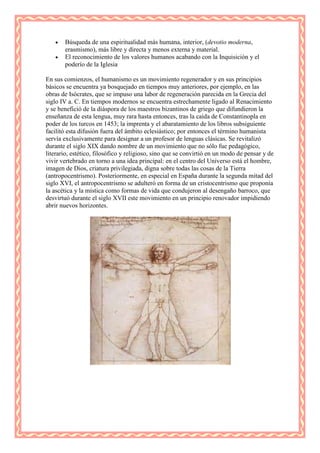 Búsqueda de una espiritualidad más humana, interior, (devotio moderna,
       erasmismo), más libre y directa y menos externa y material.
       El reconocimiento de los valores humanos acabando con la Inquisición y el
       poderío de la Iglesia

En sus comienzos, el humanismo es un movimiento regenerador y en sus principios
básicos se encuentra ya bosquejado en tiempos muy anteriores, por ejemplo, en las
obras de Isócrates, que se impuso una labor de regeneración parecida en la Grecia del
siglo IV a. C. En tiempos modernos se encuentra estrechamente ligado al Renacimiento
y se benefició de la diáspora de los maestros bizantinos de griego que difundieron la
enseñanza de esta lengua, muy rara hasta entonces, tras la caída de Constantinopla en
poder de los turcos en 1453; la imprenta y el abaratamiento de los libros subsiguiente
facilitó esta difusión fuera del ámbito eclesiástico; por entonces el término humanista
servía exclusivamente para designar a un profesor de lenguas clásicas. Se revitalizó
durante el siglo XIX dando nombre de un movimiento que no sólo fue pedagógico,
literario, estético, filosófico y religioso, sino que se convirtió en un modo de pensar y de
vivir vertebrado en torno a una idea principal: en el centro del Universo está el hombre,
imagen de Dios, criatura privilegiada, digna sobre todas las cosas de la Tierra
(antropocentrismo). Posteriormente, en especial en España durante la segunda mitad del
siglo XVI, el antropocentrismo se adulteró en forma de un cristocentrismo que proponía
la ascética y la mística como formas de vida que condujeron al desengaño barroco, que
desvirtuó durante el siglo XVII este movimiento en un principio renovador impidiendo
abrir nuevos horizontes.
 