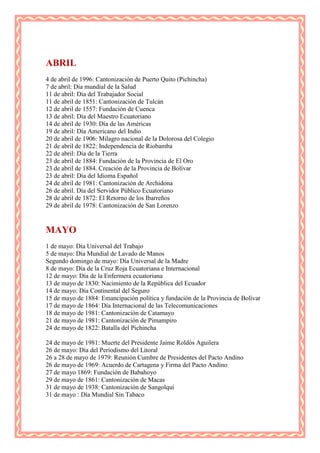 ABRIL
4 de abril de 1996: Cantonización de Puerto Quito (Pichincha)
7 de abril: Día mundial de la Salud
11 de abril: Día del Trabajador Social
11 de abril de 1851: Cantonización de Tulcán
12 de abril de 1557: Fundación de Cuenca
13 de abril: Día del Maestro Ecuatoriano
14 de abril de 1930: Día de las Américas
19 de abril: Día Americano del Indio
20 de abril de 1906: Milagro nacional de la Dolorosa del Colegio
21 de abril de 1822: Independencia de Riobamba
22 de abril: Día de la Tierra
23 de abril de 1884: Fundación de la Provincia de El Oro
23 de abril de 1884. Creación de la Provincia de Bolívar
23 de abril: Día del Idioma Español
24 de abril de 1981: Cantonización de Archidona
26 de abril. Día del Servidor Público Ecuatoriano
28 de abril de 1872: El Retorno de los Ibarreños
29 de abril de 1978: Cantonización de San Lorenzo


MAYO
1 de mayo: Día Universal del Trabajo
5 de mayo: Día Mundial de Lavado de Manos
Segundo domingo de mayo: Día Universal de la Madre
8 de mayo: Día de la Cruz Roja Ecuatoriana e Internacional
12 de mayo: Día de la Enfermera ecuatoriana
13 de mayo de 1830: Nacimiento de la República del Ecuador
14 de mayo: Día Continental del Seguro
15 de mayo de 1884: Emancipación política y fundación de la Provincia de Bolívar
17 de mayo de 1864: Día Internacional de las Telecomunicaciones
18 de mayo de 1981: Cantonización de Catamayo
21 de mayo de 1981: Cantonización de Pimampiro
24 de mayo de 1822: Batalla del Pichincha

24 de mayo de 1981: Muerte del Presidente Jaime Roldós Aguilera
26 de mayo: Día del Periodismo del Litoral
26 a 28 de mayo de 1979: Reunión Cumbre de Presidentes del Pacto Andino
26 de mayo de 1969: Acuerdo de Cartagena y Firma del Pacto Andino
27 de mayo 1869: Fundación de Babahoyo
29 de mayo de 1861: Cantonización de Macas
31 de mayo de 1938: Cantonización de Sangolquí
31 de mayo : Día Mundial Sin Tabaco
 