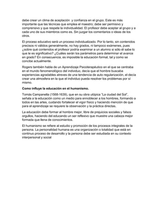 debe crear un clima de aceptación y confianza en el grupo. Este es más
importante que las técnicas que emplea el maestro; debe ser permisivo y
comprensivo y que respete la individualidad. El profesor debe aceptar al grupo y a
cada uno de sus miembros como es. Sin juzgar los comentarios o ideas de los
otros.
El proceso educativo será un proceso individualizado. Por lo tanto, sin contenidos
precisos ni válidos generalmente, no hay grados, ni tampoco exámenes, pues
¿sobre qué contenidos el profesor podría examinar a un alumno si sólo él sabe lo
que le es significativo? ¿Cuáles serán los parámetros para determinar el avance
en grado? En consecuencia, es imposible la educación formal, tal y como se
concibe actualmente.
Rogers también habla de un Aprendizaje Psicoterapéutico en el que se centraba
en el mundo fenomenológico del individuo, decía que el hombre buscaba
experiencias agradables atreves de una tendencia de auto regularización, el decía
crear una atmosfera en la que el individuo pueda resolver los problemas por sí
mismo.
Como influye la educación en el humanismo.
Tomás Campanella (1568-1639), que en su obra utópica “La ciudad del Sol”,
señala a la educación como un medio para ennoblecer a los hombres, formando a
todos en las artes, cuidando fortalecer el vigor físico y haciendo mención de que
para el aprendizaje se requiere la observación y la práctica directas.
La educación debe formar al hombre mejor, libre de prejuicios sociales y falsos
orgullos, haciendo del educando un ser reflexivo que muestre una cabeza mejor
formada que llena de conocimientos.
El humanismo se refiere al estudio y promoción de los procesos integrales de la
persona. La personalidad humana es una organización o totalidad que está en
continuo proceso de desarrollo y la persona debe ser estudiada en su contexto
interpersonal y social
 