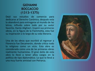 GIOVANNI 
BOCCACCIO 
(1313-1375) 
Dejó sus estudios de comercio para 
dedicarse al Derecho Canónico, después esta 
la abandonó para entregarse al mundo de las 
letras, influido sobre todo por su autor 
favorito, Dante Alighieri. Inspiró sus primeras 
obras, en la figura de la Fiammetta, esta fue 
su inspiración a lo largo de su vida literaria. 
Una de las obras que escribió al regresar a 
Florencia fue Decamerón, donde critica todo 
lo religioso como un vicio. Esta obra es 
considerada como una de las primeras obras 
realmente humanistas. El gran éxito de esta 
obra lo llevó a tener altos cargos en la 
política de tipo diplomático. Lo que lo llevó a 
una muy fuerte amistad con Petrarca. 
 