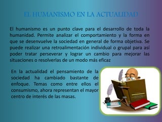 EL HUMANISMO EN LA ACTUALIDAD 
El humanismo es un punto clave para el desarrollo de toda la 
humanidad. Permite analizar el comportamiento y la forma en 
que se desenvuelve la sociedad en general de forma objetiva. Se 
puede realizar una retroalimentación individual o grupal para así 
poder tratar perseverar y lograr un cambio para mejorar las 
situaciones o resolverlas de un modo más eficaz 
En la actualidad el pensamiento de la 
sociedad ha cambiado bastante de 
enfoque. Temas como entre ellos el 
consumismo, ahora representan el mayor 
centro de interés de las masas. 
 