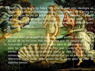 Mientras haya humanos habrá humanismo pues esta ideología se 
fundamenta en las expectativas, deseos y esperanzas de la gente de 
que en algún futuro, ya sea cercano o lejano, la sociedad se pueda 
convertir en lo que todos denominan: "la sociedad ideal". Y aún 
pesar de que dicho término se ha llegado a considerar utópico nunca 
se pierde de vista. 
Hay que dejar atrás nuestras equivocaciones pero no olvidarlas, esta 
es una de las lecciones más importantes que los antepasados de la 
humanidad han dejado como legado para la generación actual y 
para las siguientes. Por tanto no hay que quedarse sentados e 
inertes solo mirando pasivamente cómo se dan las cosas y que 
consecuencias traen con ellas pensando que no va a hacer la gran 
diferencia. Cada quién debe poner de su parte para alcanzar el 
objetivo común. 
