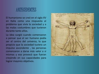 ANTECEDENTES 
El humanismo se creó en el siglo XV 
en Italia como una respuesta al 
problema que vivía la sociedad y a 
las malas costumbres que tuvieron 
durante tanto años. 
La idea surgió cuando comenzaron 
a pensar que el ser humano podía 
ser el centro del universo, lo que 
propicio que la sociedad tuviera un 
impulso ascendente , las personas 
comenzaron a darse más valor a sí 
mismas y eso provocó que fueran 
creyendo en sus capacidades para 
lograr mayores objetivos. 
 
