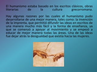 El humanismo estaba basado en los escritos clásicos, obras 
literarias de la cultura grecorromana. 
Hay algunas razones por las cuales el humanismo pudo 
desarrollarse de una mejor manera, tales como: la invención 
de la imprenta, que permitió difundir las ideas en escritos de 
una manera mucho más fácil y la forma de enseñanza, ya 
que se comenzó a apoyar al movimiento y se empezó a 
educar de mejor manera todas las áreas. Una de las ideas 
fue dejar atrás la desigualdad que existía hacia las mujeres. 
 