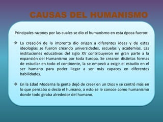 CAUSAS DEL HUMANISMO 
Principales razones por las cuales se dio el humanismo en esta época fueron: 
 La creación de la imprenta dio origen a diferentes ideas y de estas 
ideologías se fueron creando universidades, escuelas y academias. Las 
instituciones educativas del siglo XV contribuyeron en gran parte a la 
expansión del Humanismo por toda Europa. Se crearon distintas formas 
de estudiar en todo el continente, la se empezó a exigir el estudio en el 
ser humano para poder llegar a ser más capaces en diferentes 
habilidades. 
 En la Edad Moderna la gente dejó de creer en un Dios y se centró más en 
lo que pensaba o decía el humano, a esto se le conoce como humanismo 
donde todo giraba alrededor del humano. 
 