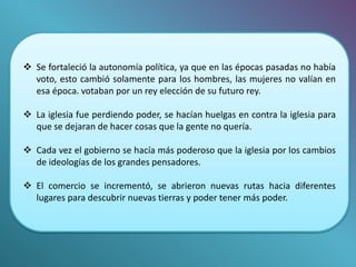  Se fortaleció la autonomía política, ya que en las épocas pasadas no había 
voto, esto cambió solamente para los hombres, las mujeres no valían en 
esa época. votaban por un rey elección de su futuro rey. 
 La iglesia fue perdiendo poder, se hacían huelgas en contra la iglesia para 
que se dejaran de hacer cosas que la gente no quería. 
 Cada vez el gobierno se hacía más poderoso que la iglesia por los cambios 
de ideologías de los grandes pensadores. 
 El comercio se incrementó, se abrieron nuevas rutas hacia diferentes 
lugares para descubrir nuevas tierras y poder tener más poder. 
 