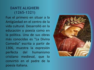 DANTE ALIGHIERI 
(1265-1321) 
Fue el primero en situar a la 
Antigüedad en el centro de la 
vida cultural. Desarrolló en la 
educación y poesía como en 
la política. Una de sus obras 
más conocidas es "La Divina 
Comedia" escrita a partir de 
1306, muestra la expresión 
perfecta del humanismo 
cristiano medieval, que lo 
convirtió en el padre de la 
poesía italiana. 
 