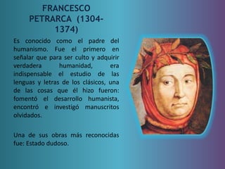 FRANCESCO 
PETRARCA (1304- 
1374) 
Es conocido como el padre del 
humanismo. Fue el primero en 
señalar que para ser culto y adquirir 
verdadera humanidad, era 
indispensable el estudio de las 
lenguas y letras de los clásicos, una 
de las cosas que él hizo fueron: 
fomentó el desarrollo humanista, 
encontró e investigó manuscritos 
olvidados. 
Una de sus obras más reconocidas 
fue: Estado dudoso. 
 