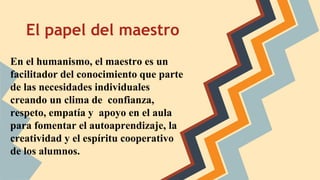 El papel del maestro
En el humanismo, el maestro es un
facilitador del conocimiento que parte
de las necesidades individuales
creando un clima de confianza,
respeto, empatía y apoyo en el aula
para fomentar el autoaprendizaje, la
creatividad y el espíritu cooperativo
de los alumnos.
 