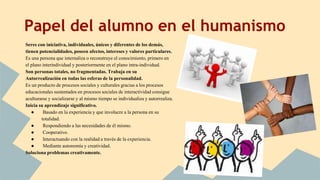 Papel del alumno en el humanismo
Seres con iniciativa, individuales, únicos y diferentes de los demás,
tienen potencialidades, poseen afectos, intereses y valores particulares.
Es una persona que internaliza o reconstruye el conocimiento, primero en
el plano interindividual y posteriormente en el plano intra-individual.
Son personas totales, no fragmentadas. Trabaja en su
Autorrealización en todas las esferas de la personalidad.
Es un producto de procesos sociales y culturales gracias a los procesos
educacionales sustentados en procesos sociales de interactividad consigue
aculturarse y socializarse y al mismo tiempo se individualiza y autorrealiza.
Inicia su aprendizaje significativo.
● Basado en la experiencia y que involucre a la persona en su
totalidad.
● Respondiendo a las necesidades de él mismo.
● Cooperativo.
● Interactuando con la realidad a través de la experiencia.
● Mediante autonomía y creatividad.
Soluciona problemas creativamente.
 