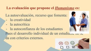 La evaluación que propone el Humanismo es:
La autoevaluación, recurso que fomenta:
- la creatividad
- la autocrítica
- la autoconfianza de los estudiantes
Pues el desarrollo individual de un estudiante no se
da con criterios externos.
 