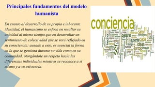 Principales fundamentos del modelo
humanista
En cuanto al desarrollo de su propia e inherente
identidad, el humanismo se enfoca en resaltar su
unicidad al mismo tiempo que en desarrollar un
sentimiento de colectividad que se verá reflejado en
su consciencia; aunado a esto, es esencial la forma
en la que se gestiona durante su vida como en su
comunidad, otorgándole un respeto hacia las
diferencias individuales mientras se reconoce a sí
mismo y a su existencia.
 