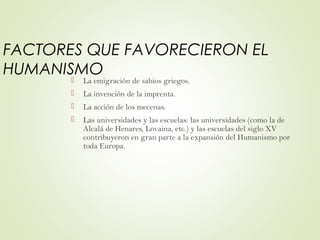 FACTORES QUE FAVORECIERON EL
HUMANISMO
 La emigración de sabios griegos.
 La invención de la imprenta.
 La acción de los mecenas.
 Las universidades y las escuelas: las universidades (como la de
Alcalá de Henares, Lovaina, etc.) y las escuelas del siglo XV
contribuyeron en gran parte a la expansión del Humanismo por
toda Europa.
 