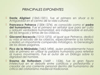 PRINCIPALES EXPONENTES
 Dante Alighieri (1265-1321), fue el primero en situar a la
Antigüedad en el centro de la vida cultural.
 Francesco Petrarca (1304-1374), es conocido como el padre
del humanismo. Fue el primero en señalar que para ser culto
y adquirir verdadera humanidad, era indispensable el estudio
de las lenguas y letras de los clásicos.
 Giovanni Bocaccio (1313-1375), al igual que Petrarca, dedicó
su vida al estudio de los clásicos, especialmente a los latinos,
y realizó un importante compendio mitológico, la Genealogía
de los dioses paganos.
 Pico de la Mirándola (1463-1494), quien probablemente haya
sido el primero en utilizar la palabra humanista para referirse
al nuevo movimiento. Fue el autor de un Diálogo sobre la
dignidad del hombre.
 Erasmo de Rotterdam (1469 - 1536), fue la gran figura
intelectual en el debate entre católicos y protestantes y
creador de una corriente personal dentro del humanismo de
crítica del cristianismo medieval tradicional.
 