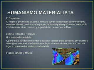 El Empirismo
Al negar la posibilidad de que el hombre pueda transcender el conocimiento
sensible, abre el camino a la negación de todo aquello que no sea material: la
existencia del alma humana y la posibilidad de conocer a Dios.
LOCKE ,HOBBES y HUME .
Humanismo Materialista .
A partir de la Ilustración se intenta sustituir la base de la sociedad por diversas
ideologías, desde el idealismo hasta llegar al materialismo, que a su vez da
lugar a un nuevo humanismo materialista.
FEUER ,BACH y MARX.
 
