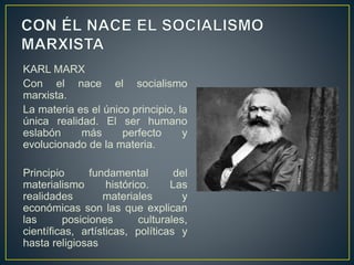 KARL MARX
Con el nace el socialismo
marxista.
La materia es el único principio, la
única realidad. El ser humano
eslabón más perfecto y
evolucionado de la materia.
Principio fundamental del
materialismo histórico. Las
realidades materiales y
económicas son las que explican
las posiciones culturales,
científicas, artísticas, políticas y
hasta religiosas
 
