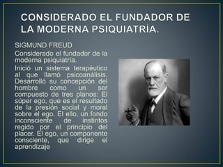 SIGMUND FREUD
Considerado el fundador de la
moderna psiquiatría.
Inició un sistema terapéutico
al que llamó psicoanálisis.
Desarrolló su concepción del
hombre como un ser
compuesto de tres planos: El
súper ego, que es el resultado
de la presión social y moral
sobre el ego. El ello, un fondo
inconsciente de instintos
regido por el principio del
placer. El ego, un componente
consciente, que dirige el
aprendizaje
 