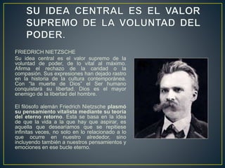 FRIEDRICH NIETZSCHE
Su idea central es el valor supremo de la
voluntad de poder, de lo vital al máximo.
Afirma el rechazo de la caridad o la
compasión. Sus expresiones han dejado rastro
en la historia de la cultura contemporánea.
Con “la muerte de Dios” el Ser humano
conquistará su libertad. Dios es el mayor
enemigo de la libertad del hombre.
El filósofo alemán Friedrich Nietzsche plasmó
su pensamiento vitalista mediante su teoría
del eterno retorno. Esta se basa en la idea
de que la vida a la que hay que aspirar, es
aquella que desearíamos que se repitiese
infinitas veces, no solo en lo relacionado a lo
que ocurre en nuestro alrededor, sino
incluyendo también a nuestros pensamientos y
emociones en ese bucle eterno.
 