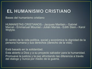 Bases del humanismo cristiano
HUMANISTAS CRISTIANOS.- Jacques Maritain.- Gabriel
Marcel.- Emmanuel Mounier.- Julián Marías.- Edith Stein.- Karol
Wojtyla.
El centro de la vida política, social y económica la dignidad de la
persona humana y sus derechos (derecho de la vida).
Está basado en la solidaridad.
Esta abierto a Dios y a su proyecto salvador para la humanidad.
Promueve la justicia y la paz afrontando las diferencia a través
del dialogo y nunca por medio de la guerra.
 